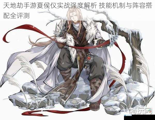 天地劫手游夏侯仪实战强度解析 技能机制与阵容搭配全评测