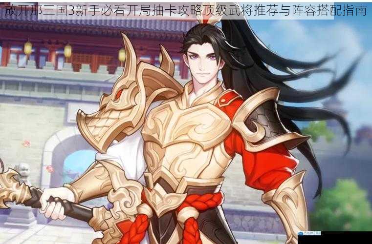 放开那三国3新手必看开局抽卡攻略顶级武将推荐与阵容搭配指南